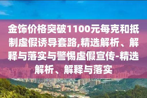 金飾價(jià)格突破1100元每克和抵制虛假誘導套路,精選解析、解釋與落實(shí)與警惕虛假宣傳-精選解析、解釋與落實(shí)