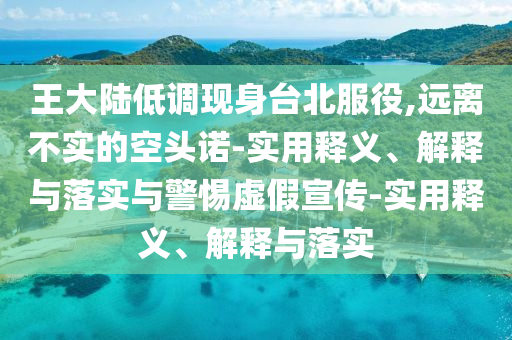 王大陸低調現身臺北服役,遠離不實(shí)的空頭諾-實(shí)用釋義、解釋與落實(shí)與警惕虛假宣傳-實(shí)用釋義、解釋與落實(shí)