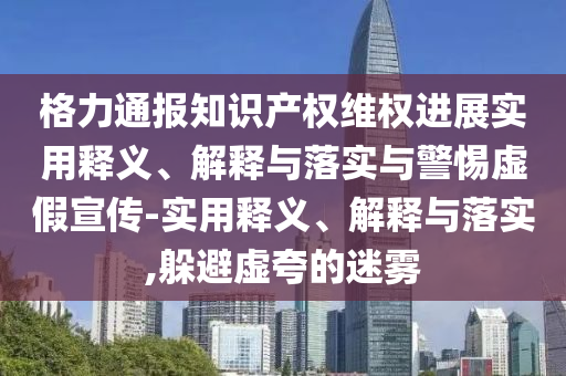 格力通報(bào)知識(shí)產(chǎn)權(quán)維權(quán)進(jìn)展實(shí)用釋義、解釋與落實(shí)與警惕虛假宣傳-實(shí)用釋義、解釋與落實(shí),躲避虛夸的迷霧