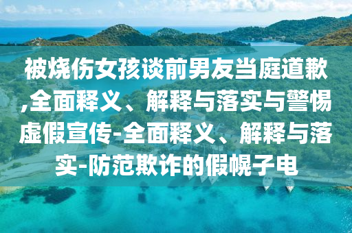 被燒傷女孩談前男友當(dāng)庭道歉,全面釋義、解釋與落實(shí)與警惕虛假宣傳-全面釋義、解釋與落實(shí)-防范欺詐的假幌子電