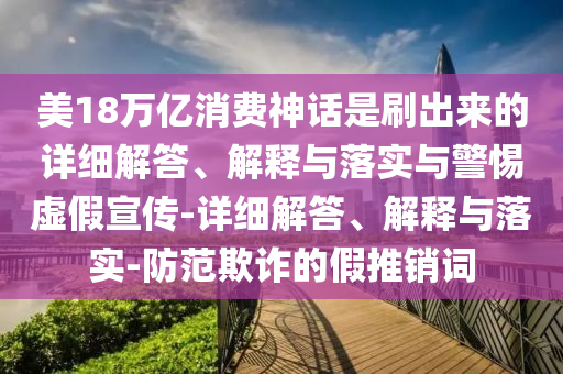 美18萬(wàn)億消費神話(huà)是刷出來(lái)的詳細解答、解釋與落實(shí)與警惕虛假宣傳-詳細解答、解釋與落實(shí)-防范欺詐的假推銷(xiāo)詞