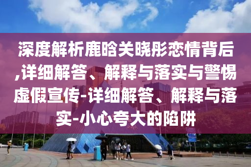深度解析鹿晗關(guān)曉彤戀情背后,詳細解答、解釋與落實(shí)與警惕虛假宣傳-詳細解答、解釋與落實(shí)-小心夸大的陷阱