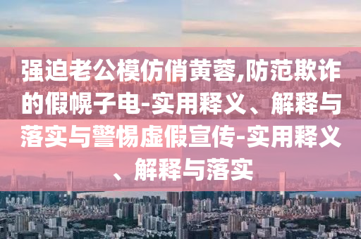 強迫老公模仿俏黃蓉,防范欺詐的假幌子電-實用釋義、解釋與落實與警惕虛假宣傳-實用釋義、解釋與落實