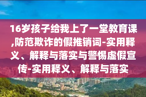 16歲孩子給我上了一堂教育課,防范欺詐的假推銷(xiāo)詞-實(shí)用釋義、解釋與落實(shí)與警惕虛假宣傳-實(shí)用釋義、解釋與落實(shí)
