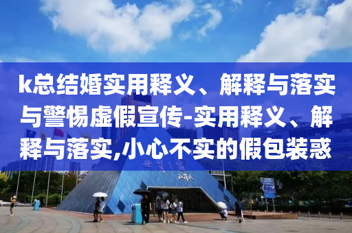 k總結婚實(shí)用釋義、解釋與落實(shí)與警惕虛假宣傳-實(shí)用釋義、解釋與落實(shí),小心不實(shí)的假包裝惑
