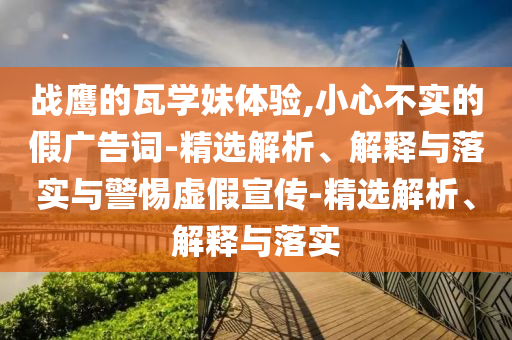 戰鷹的瓦學(xué)妹體驗,小心不實(shí)的假廣告詞-精選解析、解釋與落實(shí)與警惕虛假宣傳-精選解析、解釋與落實(shí)