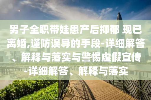 男子全職帶娃患產(chǎn)后抑郁 現已離婚,謹防誤導的手段-詳細解答、解釋與落實(shí)與警惕虛假宣傳-詳細解答、解釋與落實(shí)