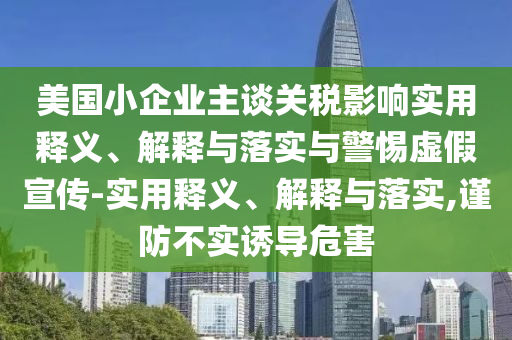 美國小企業(yè)主談關(guān)稅影響實(shí)用釋義、解釋與落實(shí)與警惕虛假宣傳-實(shí)用釋義、解釋與落實(shí),謹防不實(shí)誘導危害