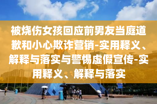 被燒傷女孩回應(yīng)前男友當(dāng)庭道歉和小心欺詐營(yíng)銷-實(shí)用釋義、解釋與落實(shí)與警惕虛假宣傳-實(shí)用釋義、解釋與落實(shí)