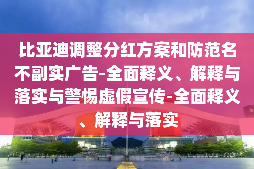比亞迪調整分紅方案和防范名不副實廣告-全面釋義、解釋與落實與警惕虛假宣傳-全面釋義、解釋與落實