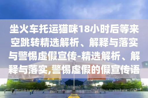 坐火車(chē)托運貓咪18小時(shí)后等來(lái)空跳轉精選解析、解釋與落實(shí)與警惕虛假宣傳-精選解析、解釋與落實(shí),警惕虛假的假宣傳語(yǔ)