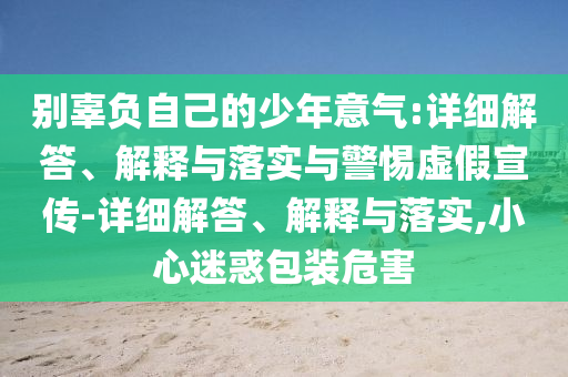 別辜負(fù)自己的少年意氣:詳細(xì)解答、解釋與落實(shí)與警惕虛假宣傳-詳細(xì)解答、解釋與落實(shí),小心迷惑包裝危害