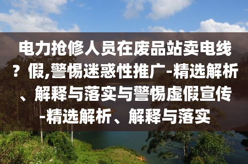 電力搶修人員在廢品站賣電線？假,警惕迷惑性推廣-精選解析、解釋與落實(shí)與警惕虛假宣傳-精選解析、解釋與落實(shí)