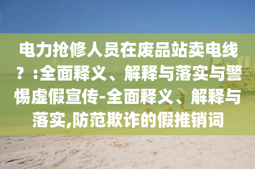 電力搶修人員在廢品站賣電線？:全面釋義、解釋與落實(shí)與警惕虛假宣傳-全面釋義、解釋與落實(shí),防范欺詐的假推銷詞