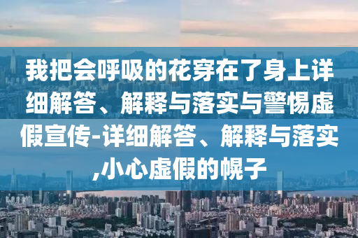 我把會(huì )呼吸的花穿在了身上詳細解答、解釋與落實(shí)與警惕虛假宣傳-詳細解答、解釋與落實(shí),小心虛假的幌子