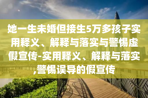 她一生未婚但接生5萬多孩子實(shí)用釋義、解釋與落實(shí)與警惕虛假宣傳-實(shí)用釋義、解釋與落實(shí),警惕誤導(dǎo)的假宣傳