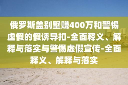 俄羅斯蓋別墅賺400萬(wàn)和警惕虛假的假誘導(dǎo)扣-全面釋義、解釋與落實(shí)與警惕虛假宣傳-全面釋義、解釋與落實(shí)