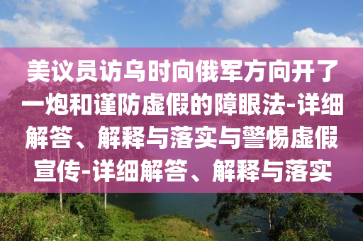 美議員訪(fǎng)烏時(shí)向俄軍方向開(kāi)了一炮和謹防虛假的障眼法-詳細解答、解釋與落實(shí)與警惕虛假宣傳-詳細解答、解釋與落實(shí)
