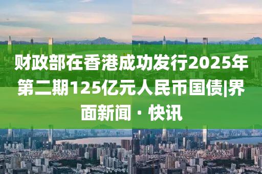 財政部在香港成功發(fā)行2025年第二期125億元人民幣國債|界面新聞 · 快訊