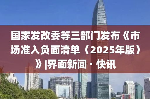 國家發(fā)改委等三部門(mén)發(fā)布《市場(chǎng)準入負面清單（2025年版）》|界面新聞 · 快訊