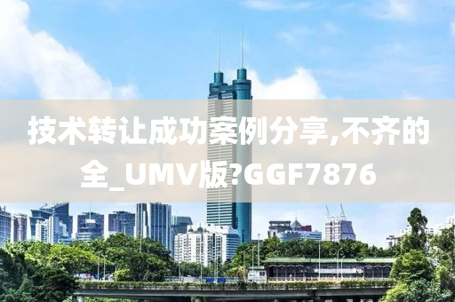 技术转让成功案例分享,不齐的全_UMV版?GGF7876