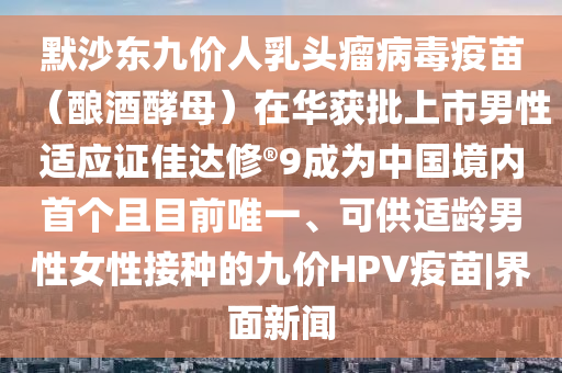 默沙東九價(jià)人乳頭瘤病毒疫苗（釀酒酵母）在華獲批上市男性適應(yīng)證佳達(dá)修?9成為中國境內(nèi)首個(gè)且目前唯一、可供適齡男性女性接種的九價(jià)HPV疫苗|界面新聞