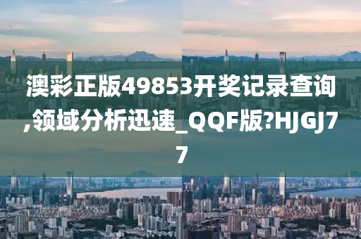 澳彩正版49853开奖记录查询,领域分析迅速_QQF版?HJGJ77
