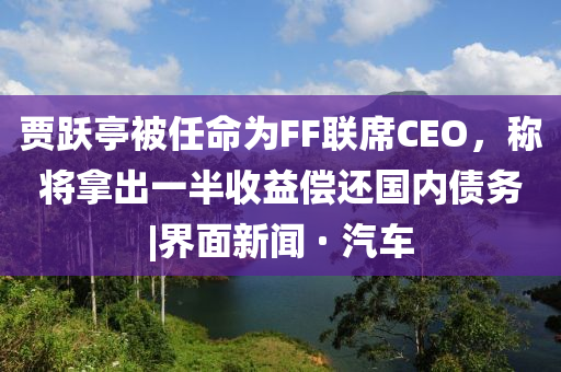 賈躍亭被任命為FF聯(lián)席CEO，稱(chēng)將拿出一半收益償還國內債務(wù)|界面新聞 · 汽車(chē)