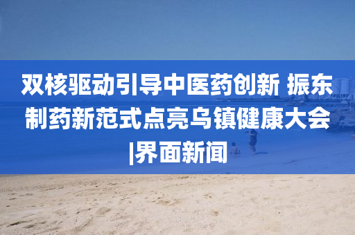 雙核驅(qū)動引導(dǎo)中醫(yī)藥創(chuàng)新 振東制藥新范式點亮烏鎮(zhèn)健康大會|界面新聞