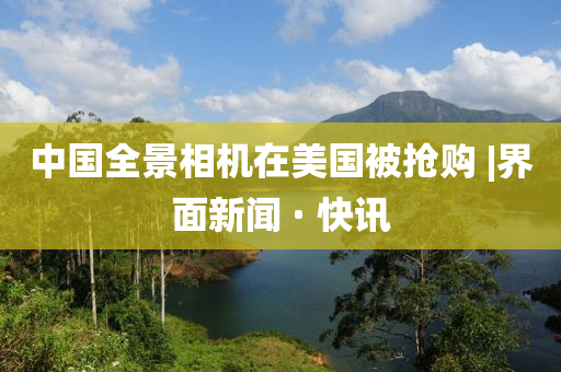 中国全景相机在美国被抢购?|界面新闻 · 快讯