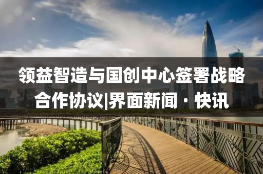 领益智造与国创中心签署战略合作协议|界面新闻 · 快讯
