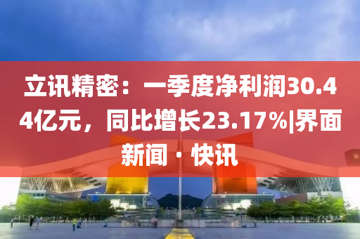 立讯精密：一季度净利润30.44亿元，同比增长23.17%|界面新闻 · 快讯