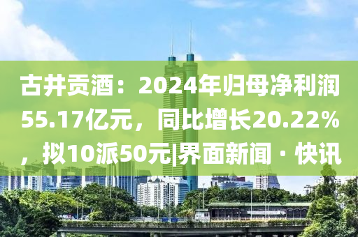 古井贡酒：2024年归母净利润55.17亿元，同比增长20.22%，拟10派50元|界面新闻 · 快讯