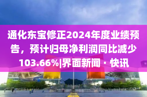 通化东宝修正2024年度业绩预告，预计归母净利润同比减少103.66%|界面新闻 · 快讯