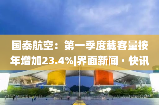 国泰航空：第一季度载客量按年增加23.4%|界面新闻 · 快讯