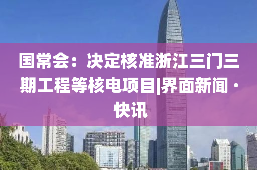 国常会：决定核准浙江三门三期工程等核电项目|界面新闻 · 快讯