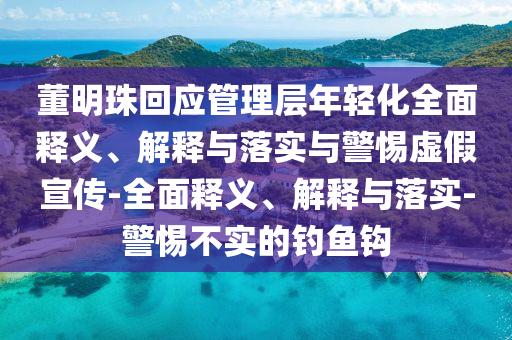 董明珠回應(yīng)管理層年輕化全面釋義、解釋與落實(shí)與警惕虛假宣傳-全面釋義、解釋與落實(shí)-警惕不實(shí)的釣魚鉤