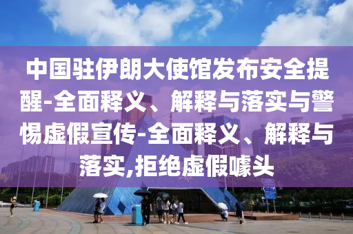 中國駐伊朗大使館發(fā)布安全提醒-全面釋義、解釋與落實與警惕虛假宣傳-全面釋義、解釋與落實,拒絕虛假噱頭