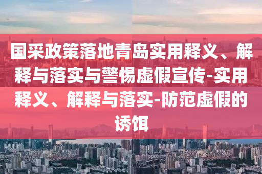 國采政策落地青島實(shí)用釋義、解釋與落實(shí)與警惕虛假宣傳-實(shí)用釋義、解釋與落實(shí)-防范虛假的誘餌