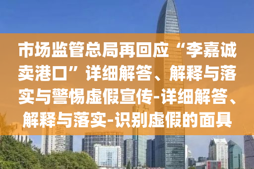市場監(jiān)管總局再回應(yīng)“李嘉誠賣港口”詳細解答、解釋與落實與警惕虛假宣傳-詳細解答、解釋與落實-識別虛假的面具