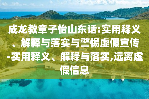 成龍教章子怡山東話:實用釋義、解釋與落實與警惕虛假宣傳-實用釋義、解釋與落實,遠離虛假信息