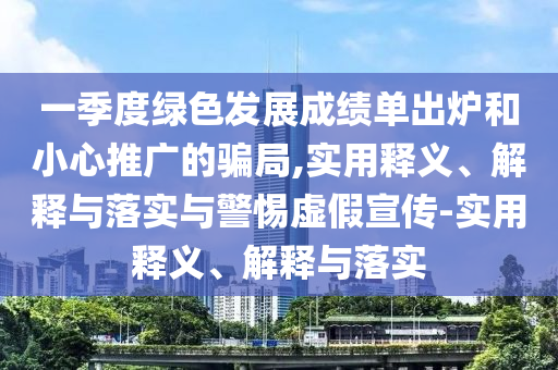 一季度綠色發(fā)展成績(jì)單出爐和小心推廣的騙局,實(shí)用釋義、解釋與落實(shí)與警惕虛假宣傳-實(shí)用釋義、解釋與落實(shí)