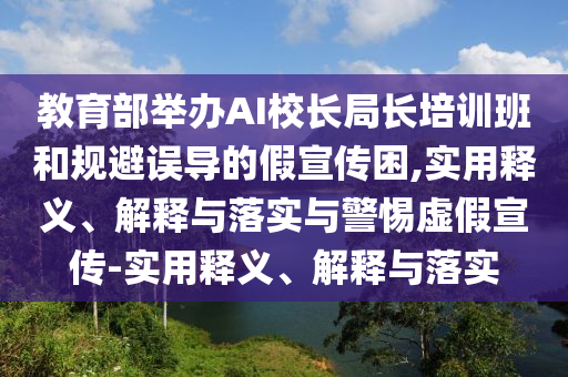 教育部舉辦AI校長(cháng)局長(cháng)培訓班和規避誤導的假宣傳困,實(shí)用釋義、解釋與落實(shí)與警惕虛假宣傳-實(shí)用釋義、解釋與落實(shí)