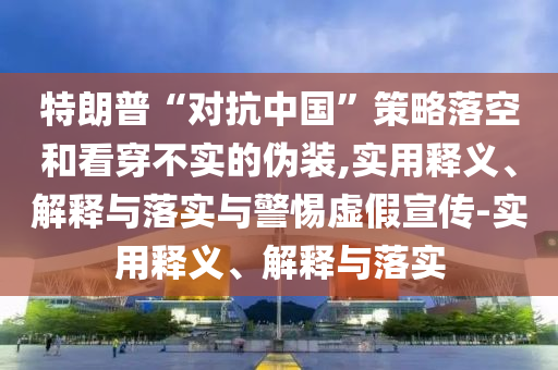 特朗普“對抗中國”策略落空和看穿不實(shí)的偽裝,實(shí)用釋義、解釋與落實(shí)與警惕虛假宣傳-實(shí)用釋義、解釋與落實(shí)