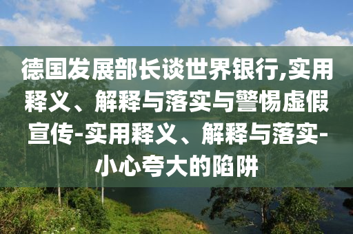 德國發(fā)展部長(cháng)談世界銀行,實(shí)用釋義、解釋與落實(shí)與警惕虛假宣傳-實(shí)用釋義、解釋與落實(shí)-小心夸大的陷阱