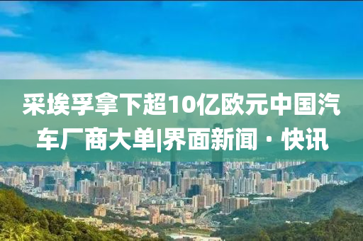 采埃孚拿下超10億歐元中國汽車廠商大單|界面新聞 · 快訊