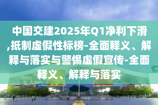 中國交建2025年Q1凈利下滑,抵制虛假性標(biāo)榜-全面釋義、解釋與落實(shí)與警惕虛假宣傳-全面釋義、解釋與落實(shí)
