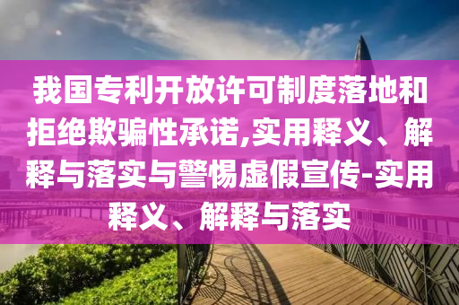 我國專(zhuān)利開(kāi)放許可制度落地和拒絕欺騙性承諾,實(shí)用釋義、解釋與落實(shí)與警惕虛假宣傳-實(shí)用釋義、解釋與落實(shí)