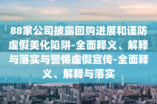 88家公司披露回購(gòu)進(jìn)展和謹(jǐn)防虛假美化陷阱-全面釋義、解釋與落實(shí)與警惕虛假宣傳-全面釋義、解釋與落實(shí)
