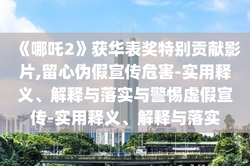 《哪吒2》獲華表獎特別貢獻影片,留心偽假宣傳危害-實用釋義、解釋與落實與警惕虛假宣傳-實用釋義、解釋與落實
